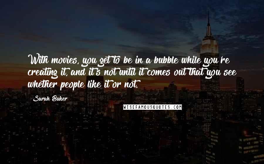 Sarah Baker Quotes: With movies, you get to be in a bubble while you're creating it, and it's not until it comes out that you see whether people like it or not.