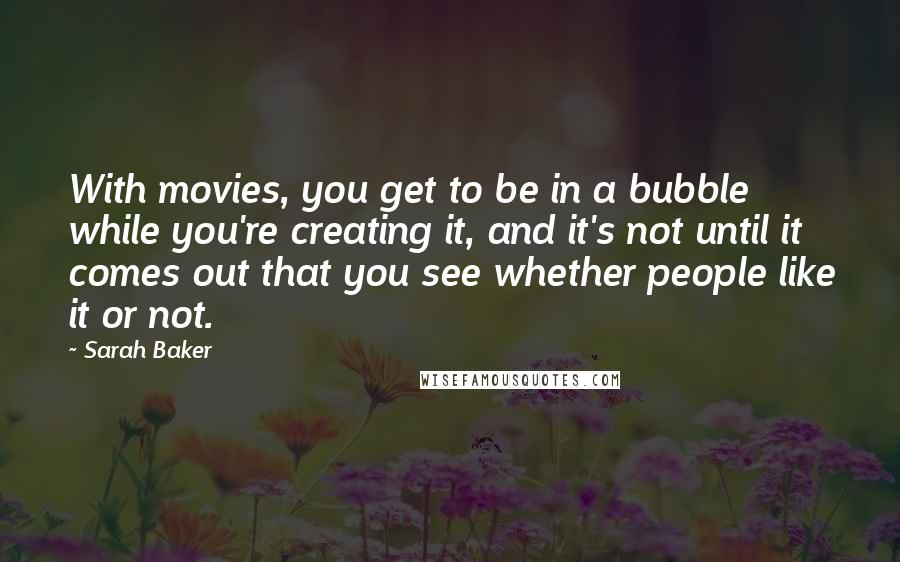 Sarah Baker Quotes: With movies, you get to be in a bubble while you're creating it, and it's not until it comes out that you see whether people like it or not.