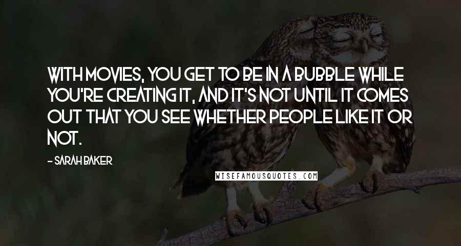 Sarah Baker Quotes: With movies, you get to be in a bubble while you're creating it, and it's not until it comes out that you see whether people like it or not.