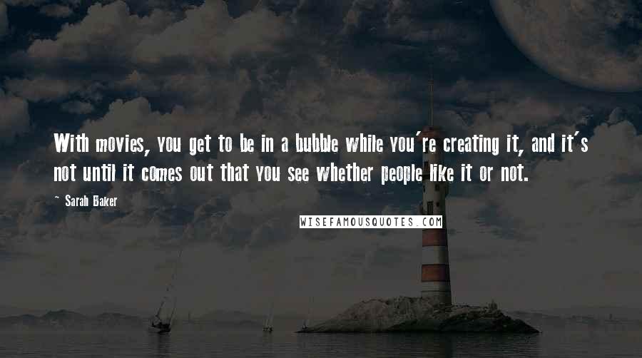 Sarah Baker Quotes: With movies, you get to be in a bubble while you're creating it, and it's not until it comes out that you see whether people like it or not.