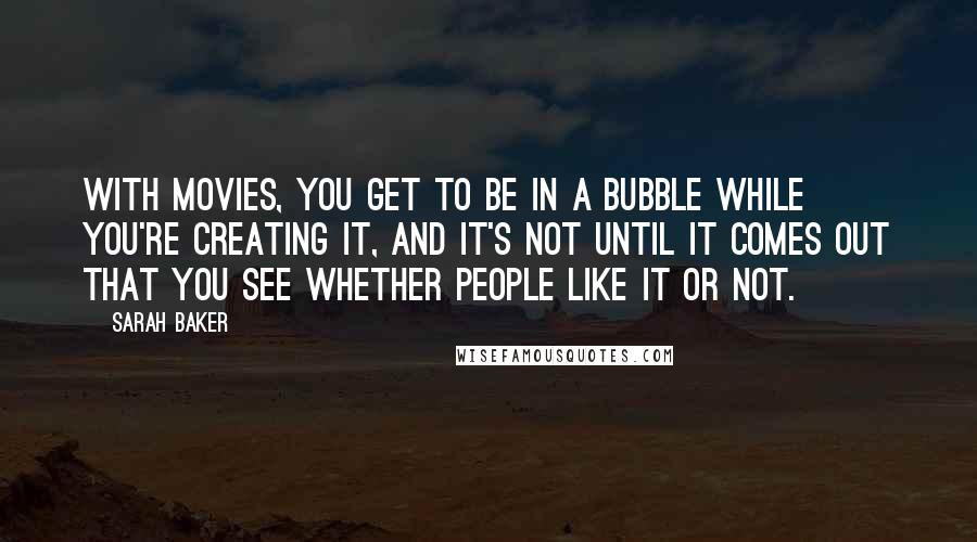 Sarah Baker Quotes: With movies, you get to be in a bubble while you're creating it, and it's not until it comes out that you see whether people like it or not.