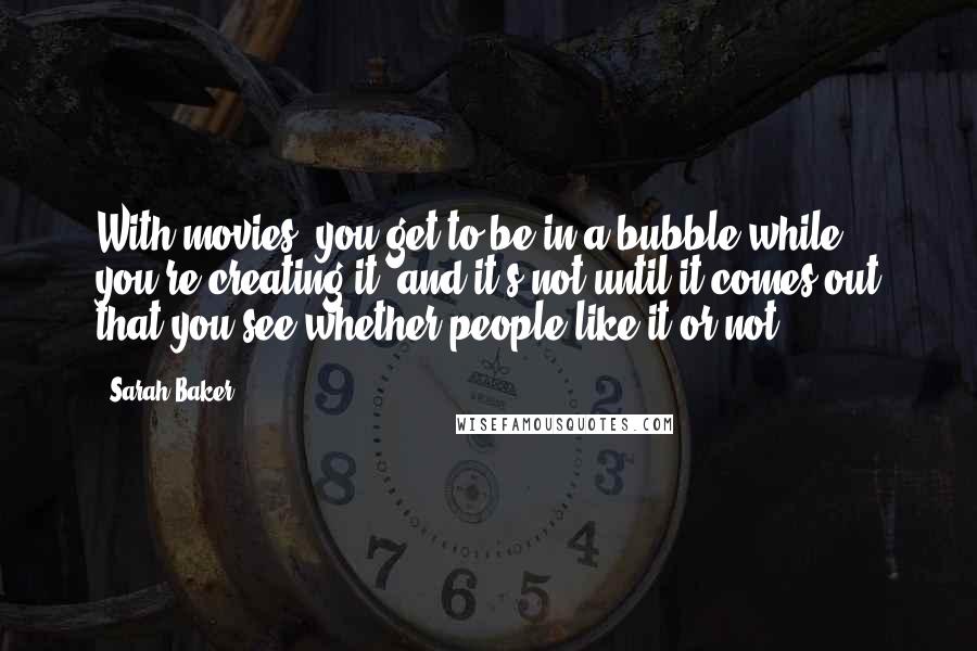 Sarah Baker Quotes: With movies, you get to be in a bubble while you're creating it, and it's not until it comes out that you see whether people like it or not.