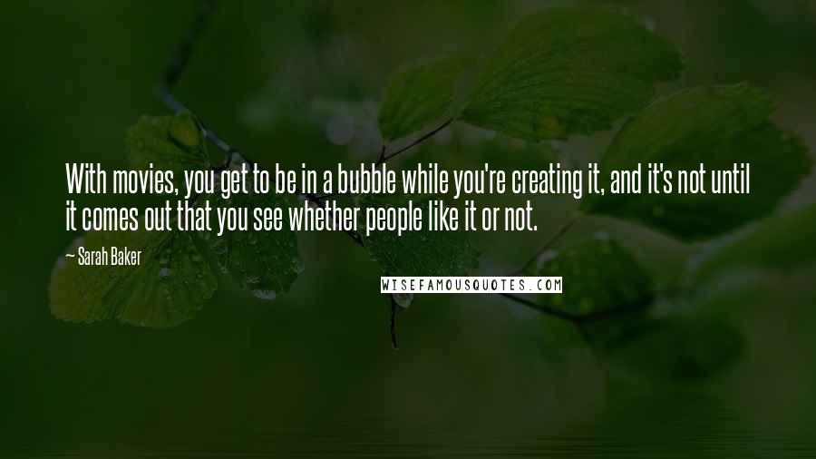 Sarah Baker Quotes: With movies, you get to be in a bubble while you're creating it, and it's not until it comes out that you see whether people like it or not.