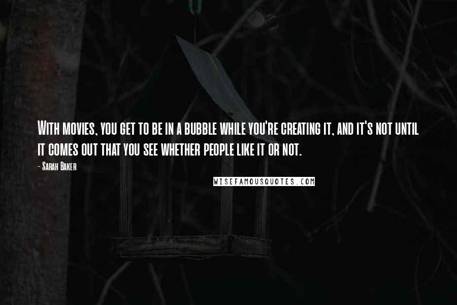 Sarah Baker Quotes: With movies, you get to be in a bubble while you're creating it, and it's not until it comes out that you see whether people like it or not.
