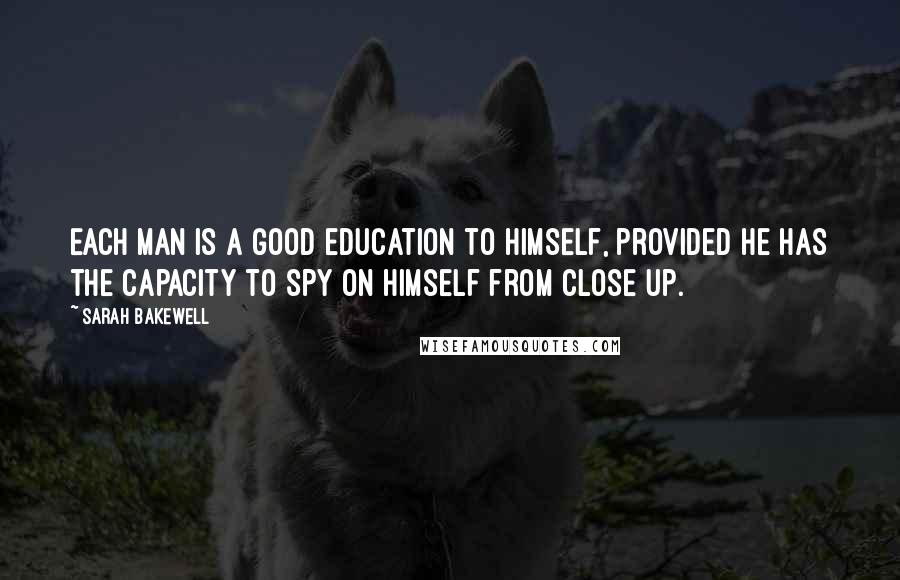 Sarah Bakewell Quotes: Each man is a good education to himself, provided he has the capacity to spy on himself from close up.