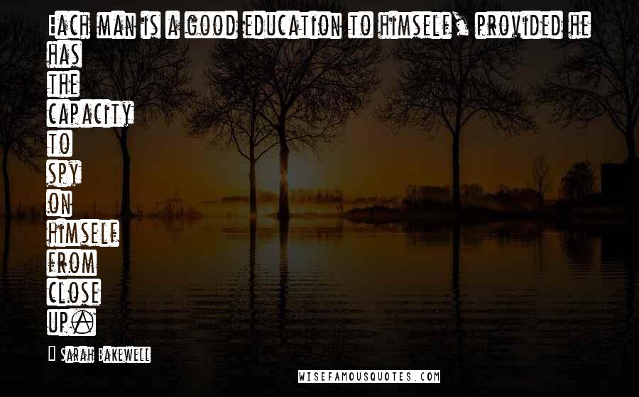 Sarah Bakewell Quotes: Each man is a good education to himself, provided he has the capacity to spy on himself from close up.