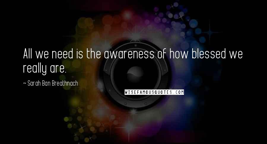 Sarah Ban Breathnach Quotes: All we need is the awareness of how blessed we really are.