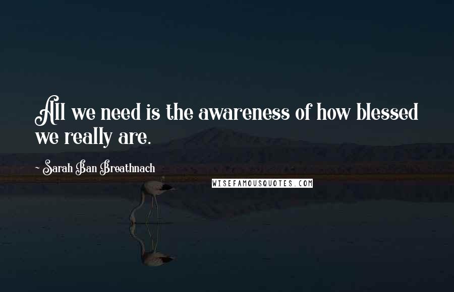 Sarah Ban Breathnach Quotes: All we need is the awareness of how blessed we really are.