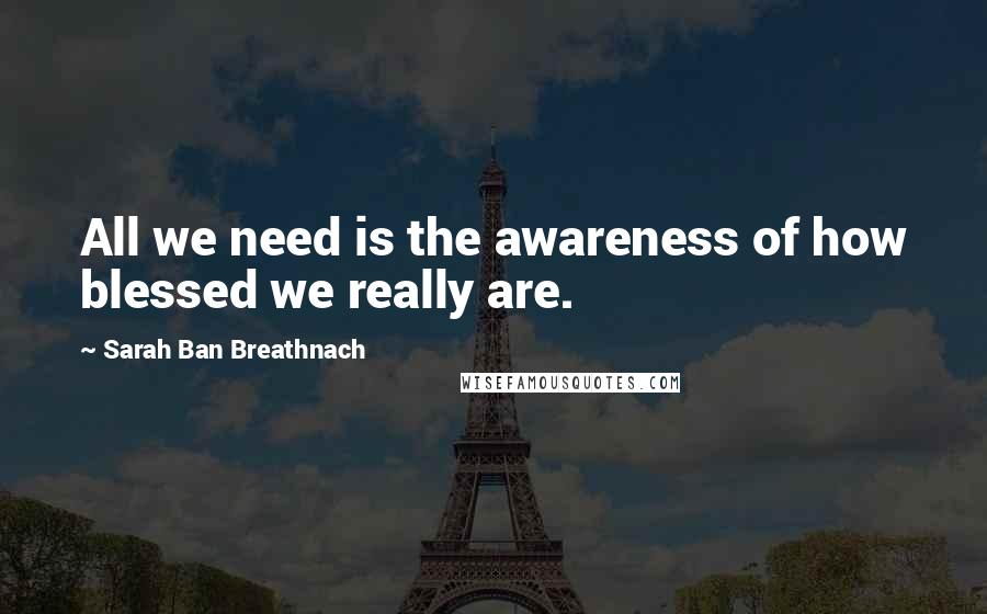 Sarah Ban Breathnach Quotes: All we need is the awareness of how blessed we really are.