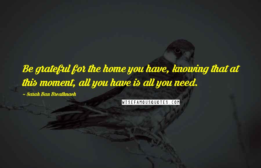 Sarah Ban Breathnach Quotes: Be grateful for the home you have, knowing that at this moment, all you have is all you need.