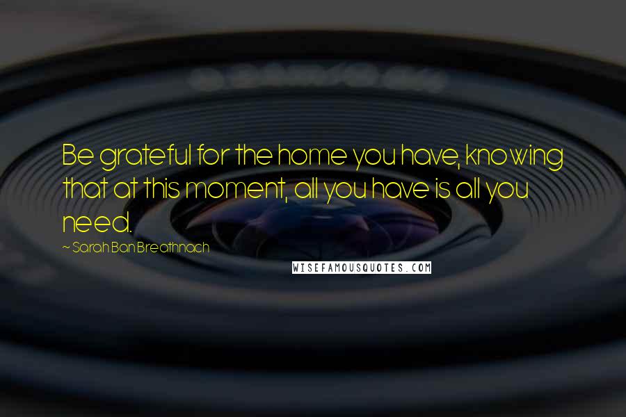 Sarah Ban Breathnach Quotes: Be grateful for the home you have, knowing that at this moment, all you have is all you need.