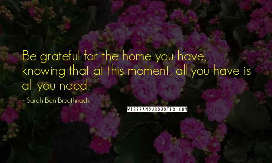 Sarah Ban Breathnach Quotes: Be grateful for the home you have, knowing that at this moment, all you have is all you need.