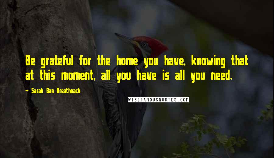 Sarah Ban Breathnach Quotes: Be grateful for the home you have, knowing that at this moment, all you have is all you need.