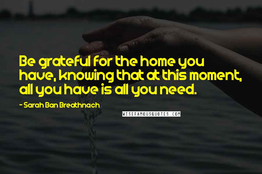 Sarah Ban Breathnach Quotes: Be grateful for the home you have, knowing that at this moment, all you have is all you need.