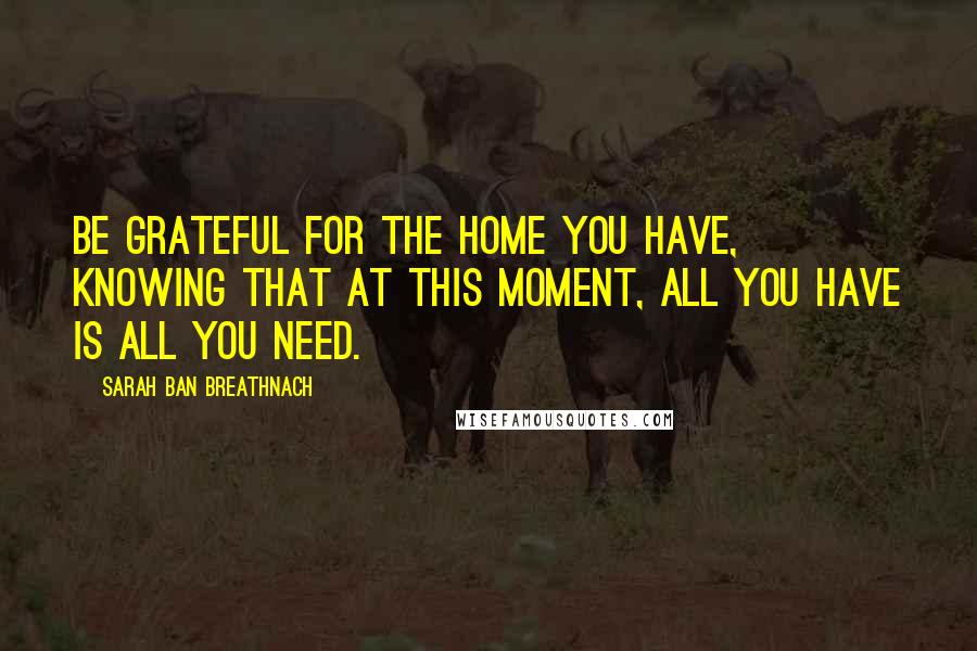 Sarah Ban Breathnach Quotes: Be grateful for the home you have, knowing that at this moment, all you have is all you need.