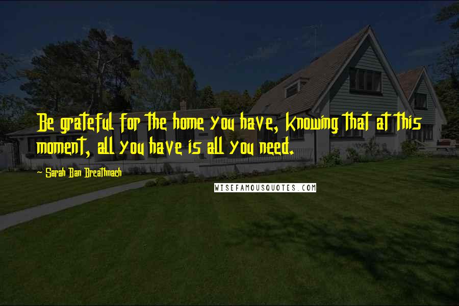 Sarah Ban Breathnach Quotes: Be grateful for the home you have, knowing that at this moment, all you have is all you need.