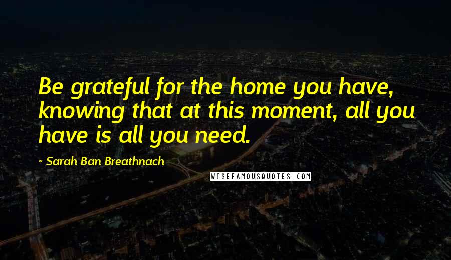 Sarah Ban Breathnach Quotes: Be grateful for the home you have, knowing that at this moment, all you have is all you need.