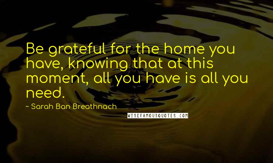 Sarah Ban Breathnach Quotes: Be grateful for the home you have, knowing that at this moment, all you have is all you need.
