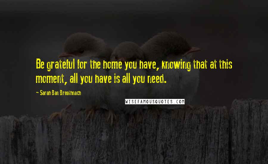 Sarah Ban Breathnach Quotes: Be grateful for the home you have, knowing that at this moment, all you have is all you need.