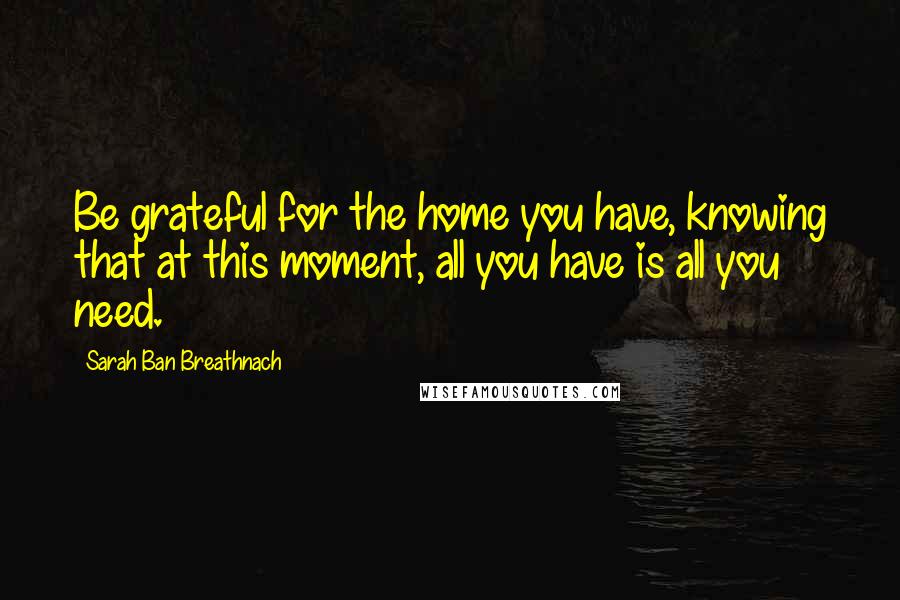 Sarah Ban Breathnach Quotes: Be grateful for the home you have, knowing that at this moment, all you have is all you need.