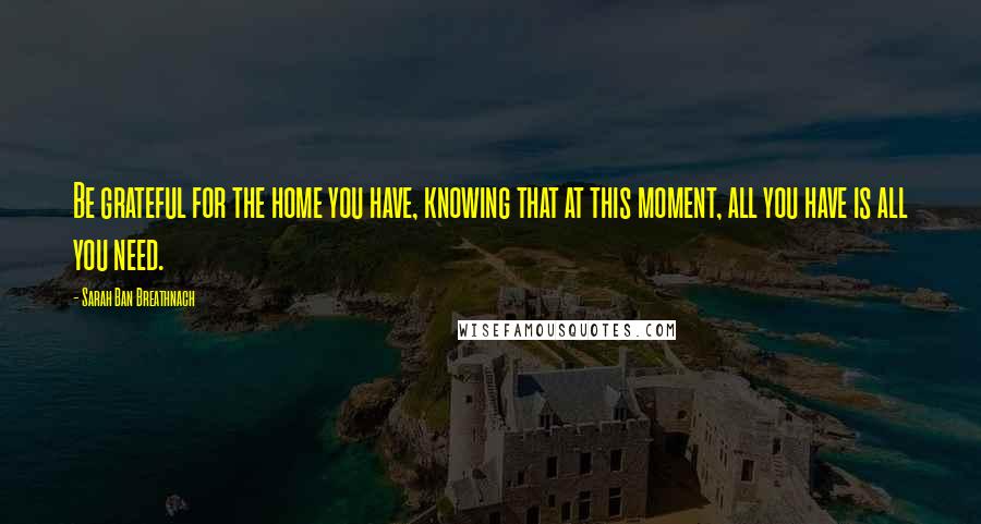 Sarah Ban Breathnach Quotes: Be grateful for the home you have, knowing that at this moment, all you have is all you need.