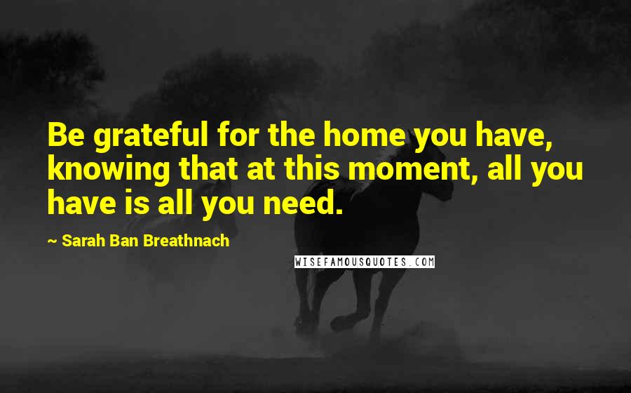Sarah Ban Breathnach Quotes: Be grateful for the home you have, knowing that at this moment, all you have is all you need.