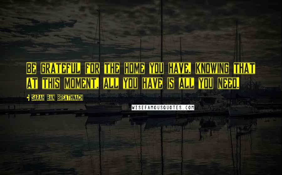 Sarah Ban Breathnach Quotes: Be grateful for the home you have, knowing that at this moment, all you have is all you need.