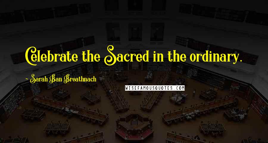 Sarah Ban Breathnach Quotes: Celebrate the Sacred in the ordinary.