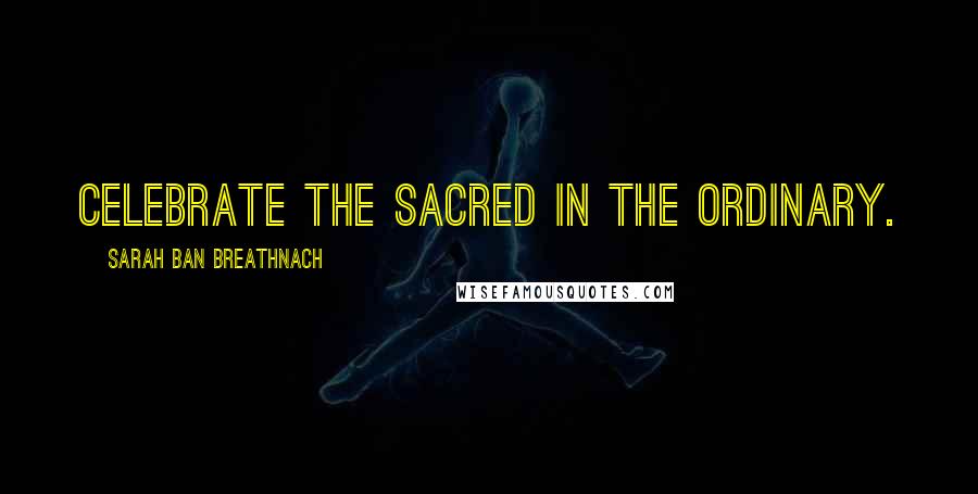 Sarah Ban Breathnach Quotes: Celebrate the Sacred in the ordinary.