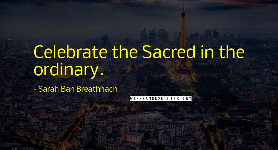 Sarah Ban Breathnach Quotes: Celebrate the Sacred in the ordinary.
