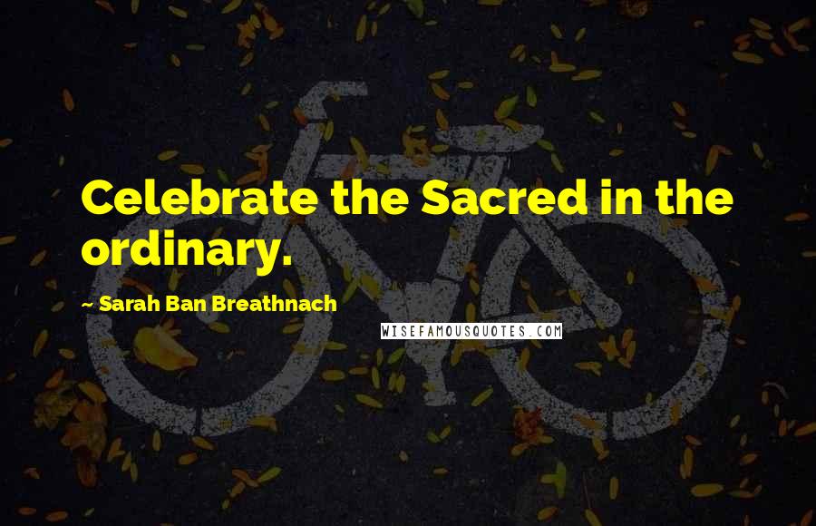 Sarah Ban Breathnach Quotes: Celebrate the Sacred in the ordinary.