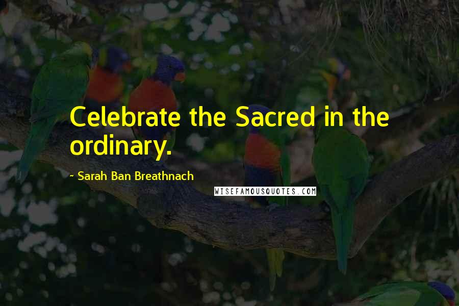 Sarah Ban Breathnach Quotes: Celebrate the Sacred in the ordinary.