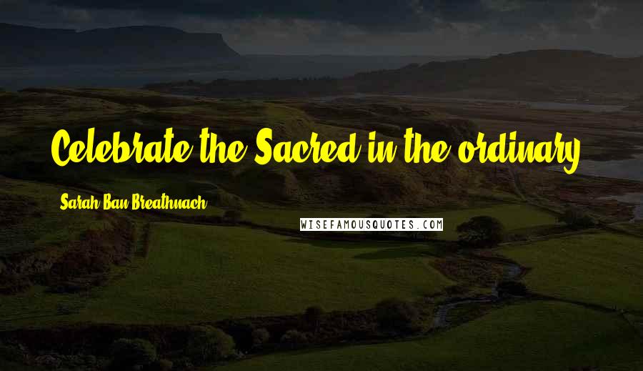 Sarah Ban Breathnach Quotes: Celebrate the Sacred in the ordinary.