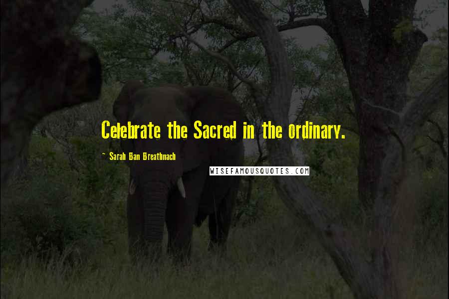 Sarah Ban Breathnach Quotes: Celebrate the Sacred in the ordinary.