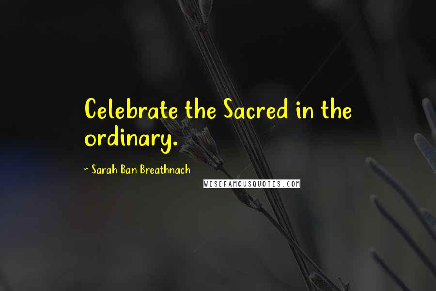 Sarah Ban Breathnach Quotes: Celebrate the Sacred in the ordinary.