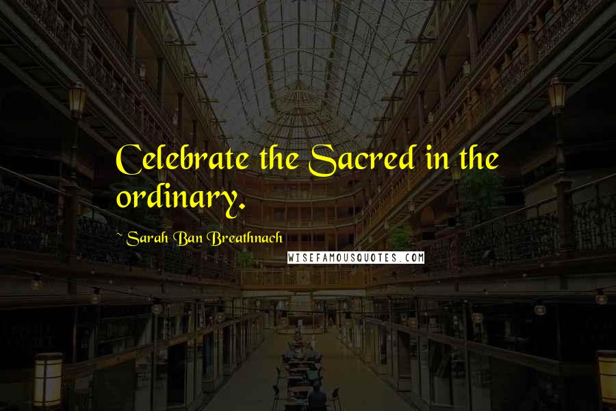 Sarah Ban Breathnach Quotes: Celebrate the Sacred in the ordinary.