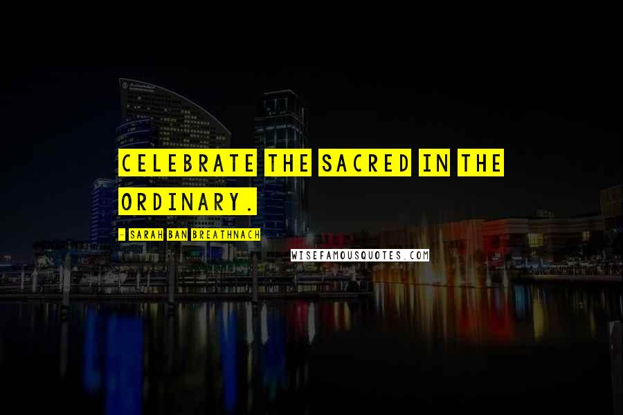 Sarah Ban Breathnach Quotes: Celebrate the Sacred in the ordinary.