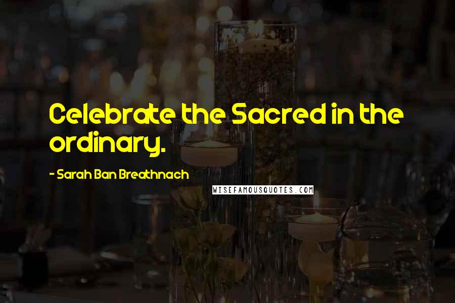 Sarah Ban Breathnach Quotes: Celebrate the Sacred in the ordinary.