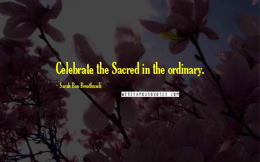 Sarah Ban Breathnach Quotes: Celebrate the Sacred in the ordinary.