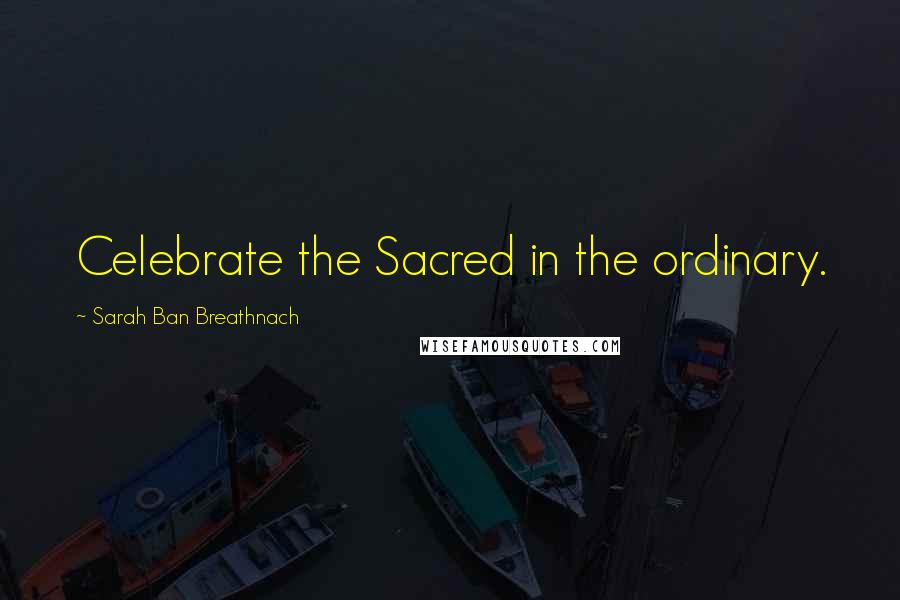 Sarah Ban Breathnach Quotes: Celebrate the Sacred in the ordinary.