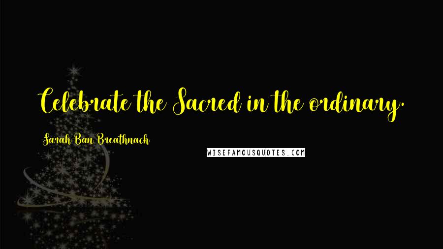 Sarah Ban Breathnach Quotes: Celebrate the Sacred in the ordinary.