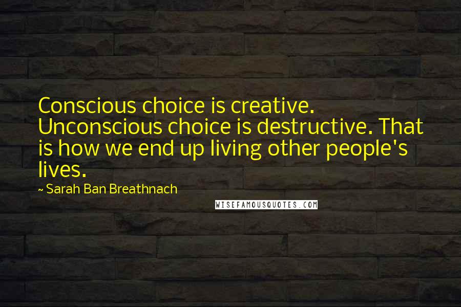 Sarah Ban Breathnach Quotes: Conscious choice is creative. Unconscious choice is destructive. That is how we end up living other people's lives.