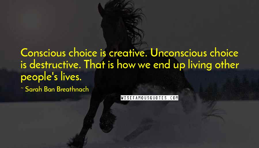 Sarah Ban Breathnach Quotes: Conscious choice is creative. Unconscious choice is destructive. That is how we end up living other people's lives.