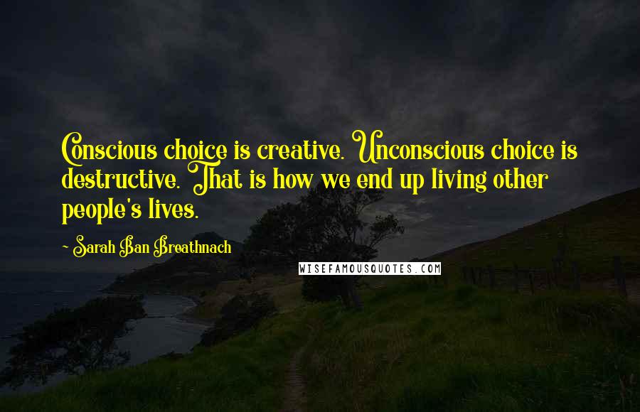 Sarah Ban Breathnach Quotes: Conscious choice is creative. Unconscious choice is destructive. That is how we end up living other people's lives.