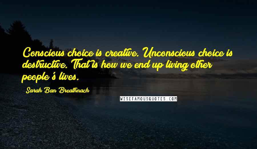 Sarah Ban Breathnach Quotes: Conscious choice is creative. Unconscious choice is destructive. That is how we end up living other people's lives.