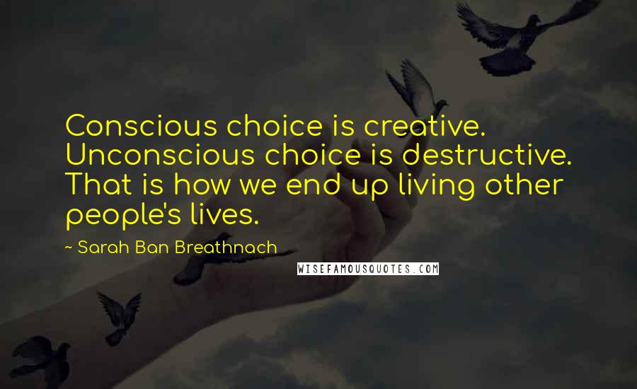 Sarah Ban Breathnach Quotes: Conscious choice is creative. Unconscious choice is destructive. That is how we end up living other people's lives.