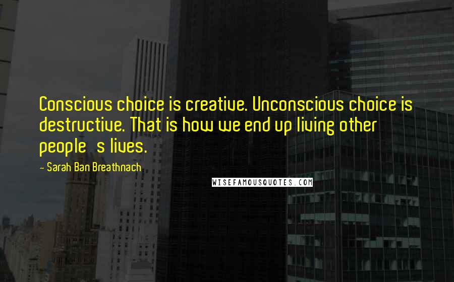 Sarah Ban Breathnach Quotes: Conscious choice is creative. Unconscious choice is destructive. That is how we end up living other people's lives.