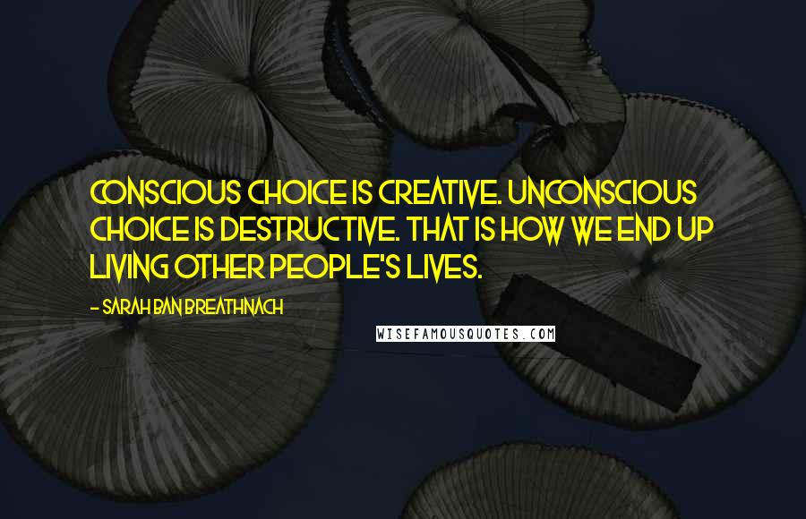 Sarah Ban Breathnach Quotes: Conscious choice is creative. Unconscious choice is destructive. That is how we end up living other people's lives.