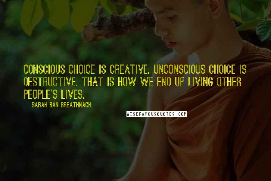 Sarah Ban Breathnach Quotes: Conscious choice is creative. Unconscious choice is destructive. That is how we end up living other people's lives.