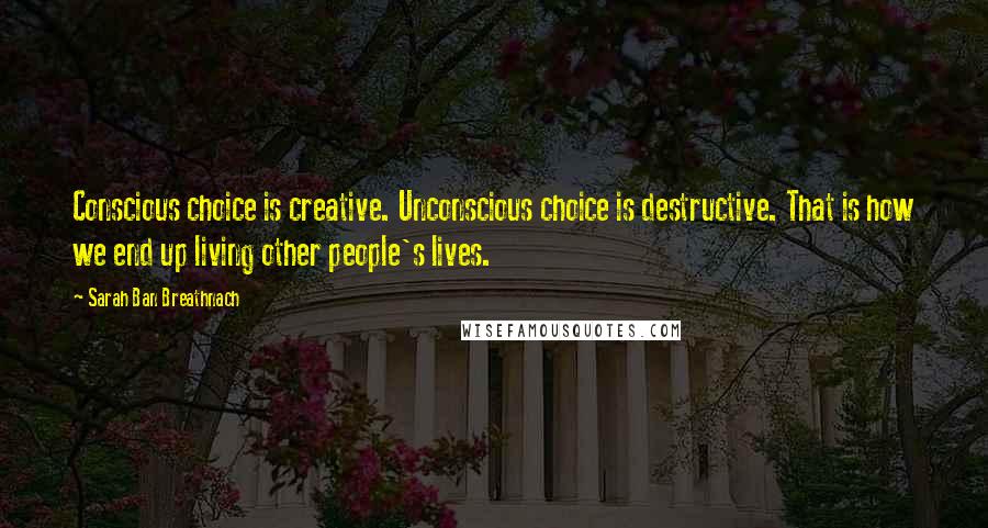 Sarah Ban Breathnach Quotes: Conscious choice is creative. Unconscious choice is destructive. That is how we end up living other people's lives.